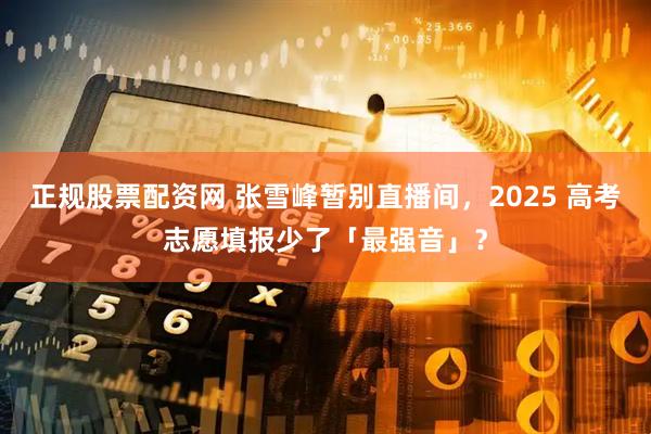 正规股票配资网 张雪峰暂别直播间，2025 高考志愿填报少了「最强音」？