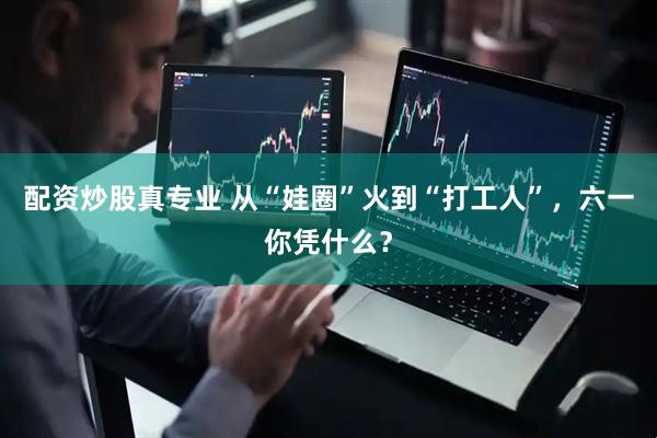 配资炒股真专业 从“娃圈”火到“打工人”，六一你凭什么？