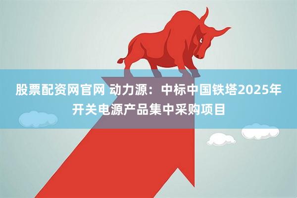 股票配资网官网 动力源：中标中国铁塔2025年开关电源产品集中采购项目
