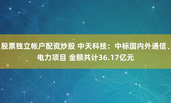 股票独立帐户配资炒股 中天科技：中标国内外通信、电力项目 金额共计36.17亿元