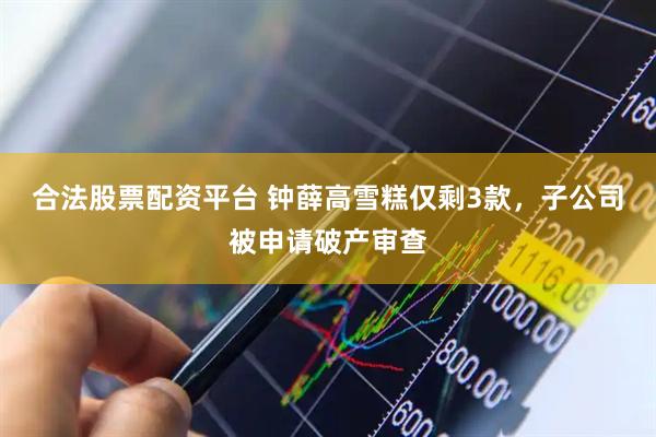 合法股票配资平台 钟薛高雪糕仅剩3款，子公司被申请破产审查