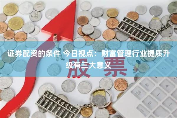 证券配资的条件 今日视点：财富管理行业提质升级有三大意义