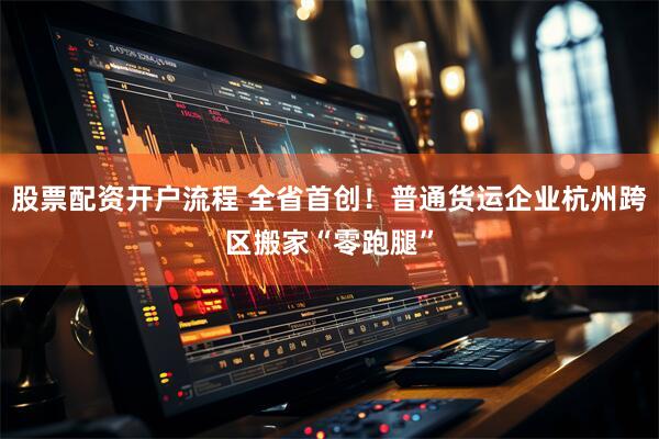 股票配资开户流程 全省首创！普通货运企业杭州跨区搬家“零跑腿”