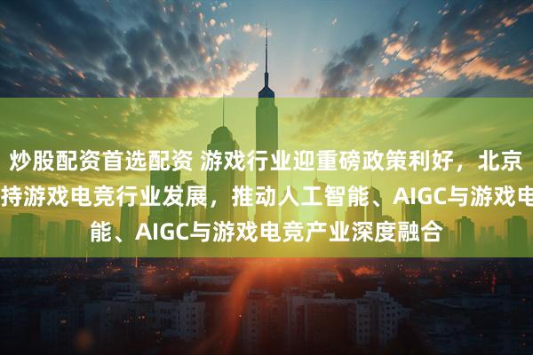 炒股配资首选配资 游戏行业迎重磅政策利好，北京发布11项举措支持游戏电竞行业发展，推动人工智能、AIGC与游戏电竞产业深度融合