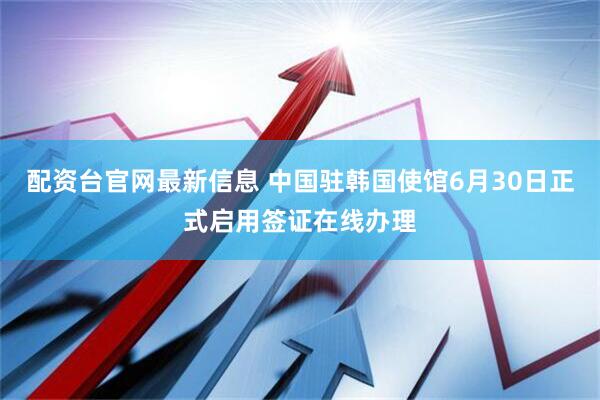 配资台官网最新信息 中国驻韩国使馆6月30日正式启用签证在线办理