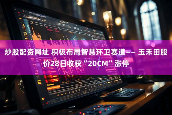 炒股配资网址 积极布局智慧环卫赛道—— 玉禾田股价28日收获“20CM”涨停