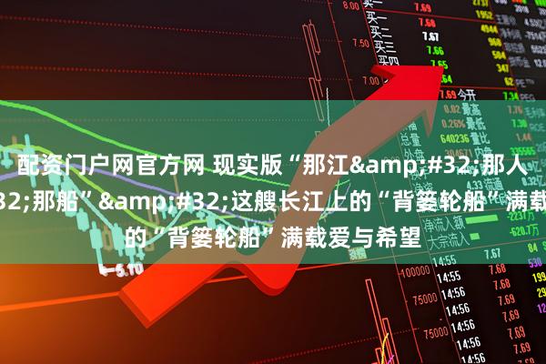 配资门户网官方网 现实版“那江&#32;那人&#32;那船”&#32;这艘长江上的“背篓轮船”满载爱与希望