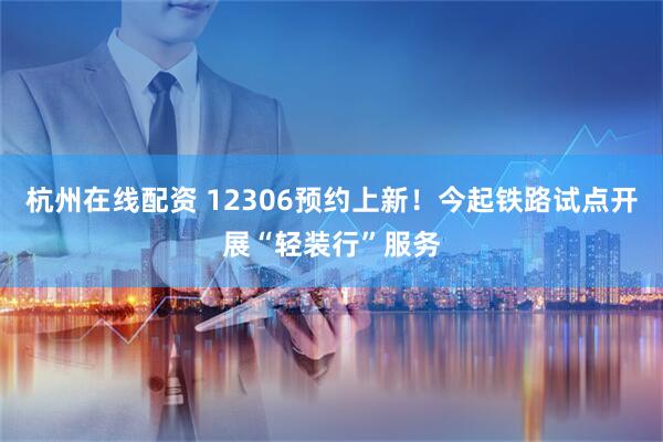 杭州在线配资 12306预约上新！今起铁路试点开展“轻装行”服务