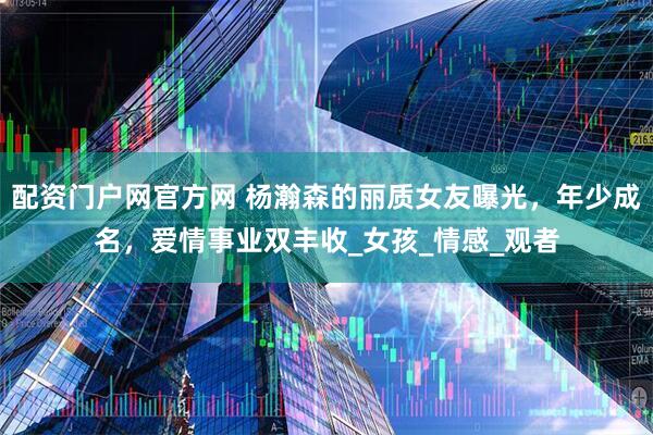 配资门户网官方网 杨瀚森的丽质女友曝光，年少成名，爱情事业双丰收_女孩_情感_观者