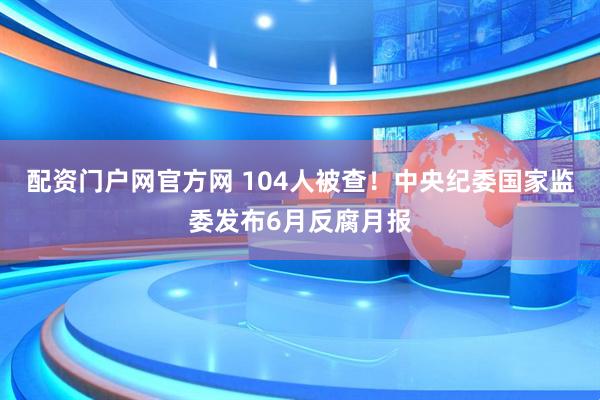 配资门户网官方网 104人被查！中央纪委国家监委发布6月反腐月报