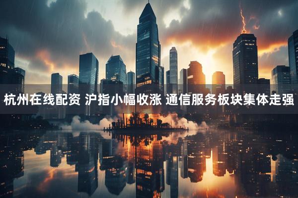 杭州在线配资 沪指小幅收涨 通信服务板块集体走强