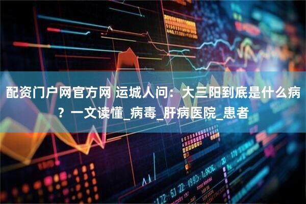 配资门户网官方网 运城人问：大三阳到底是什么病？一文读懂_病毒_肝病医院_患者