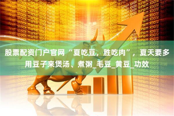 股票配资门户官网 “夏吃豆，胜吃肉”，夏天要多用豆子来煲汤、煮粥_毛豆_黄豆_功效