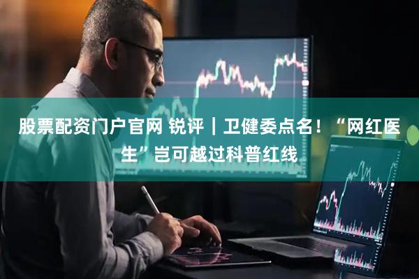 股票配资门户官网 锐评｜卫健委点名！“网红医生”岂可越过科普红线