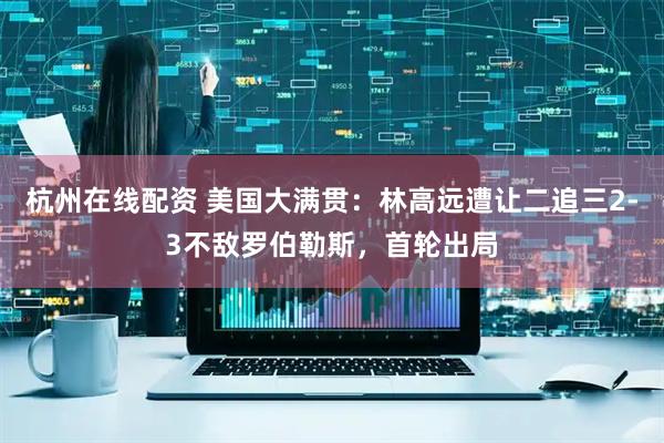 杭州在线配资 美国大满贯：林高远遭让二追三2-3不敌罗伯勒斯，首轮出局