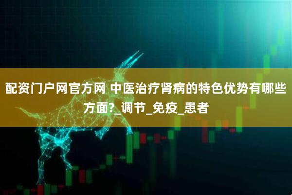 配资门户网官方网 中医治疗肾病的特色优势有哪些方面?_调节_免疫_患者