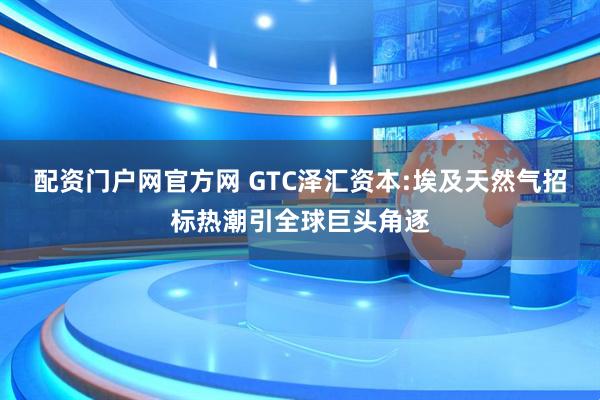 配资门户网官方网 GTC泽汇资本:埃及天然气招标热潮引全球巨头角逐