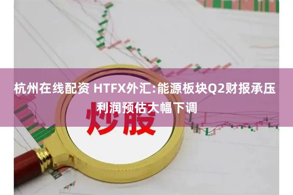 杭州在线配资 HTFX外汇:能源板块Q2财报承压 利润预估大幅下调