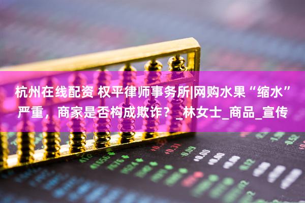 杭州在线配资 权平律师事务所|网购水果“缩水”严重，商家是否构成欺诈？_林女士_商品_宣传