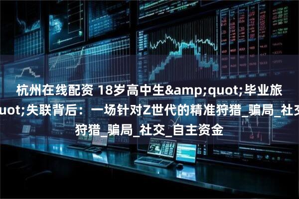 杭州在线配资 18岁高中生&quot;毕业旅行&quot;失联背后：一场针对Z世代的精准狩猎_骗局_社交_自主资金