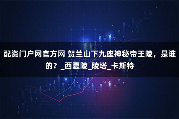 配资门户网官方网 贺兰山下九座神秘帝王陵，是谁的？_西夏陵_陵塔_卡斯特