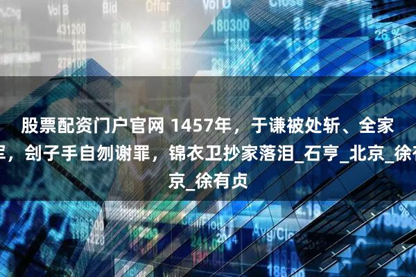 股票配资门户官网 1457年，于谦被处斩、全家充军，刽子手自刎谢罪，锦衣卫抄家落泪_石亨_北京_徐有贞