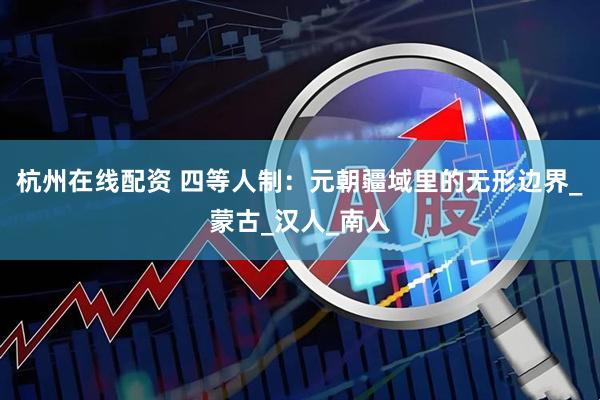 杭州在线配资 四等人制：元朝疆域里的无形边界_蒙古_汉人_南人