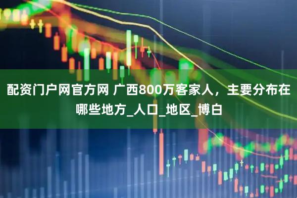 配资门户网官方网 广西800万客家人，主要分布在哪些地方_人口_地区_博白