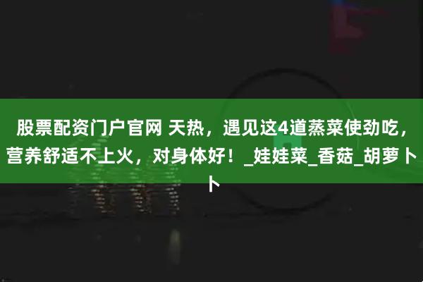 股票配资门户官网 天热，遇见这4道蒸菜使劲吃，营养舒适不上火，对身体好！_娃娃菜_香菇_胡萝卜