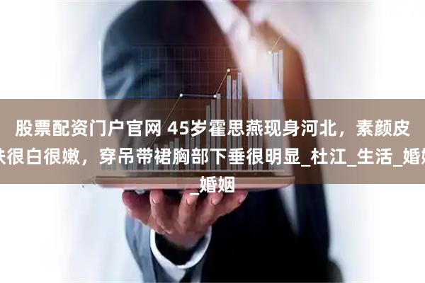 股票配资门户官网 45岁霍思燕现身河北，素颜皮肤很白很嫩，穿吊带裙胸部下垂很明显_杜江_生活_婚姻