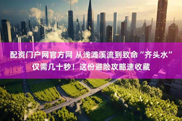 配资门户网官方网 从浅滩溪流到致命“齐头水”仅需几十秒！这份避险攻略速收藏