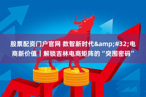 股票配资门户官网 数智新时代&#32;电商新价值｜解锁吉林电商矩阵的“突围密码”