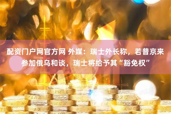 配资门户网官方网 外媒：瑞士外长称，若普京来参加俄乌和谈，瑞士将给予其“豁免权”