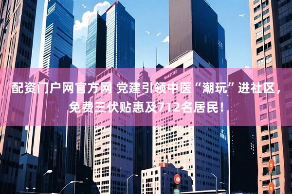 配资门户网官方网 党建引领中医“潮玩”进社区，免费三伏贴惠及712名居民！