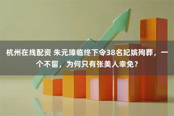 杭州在线配资 朱元璋临终下令38名妃嫔殉葬，一个不留，为何只有张美人幸免？