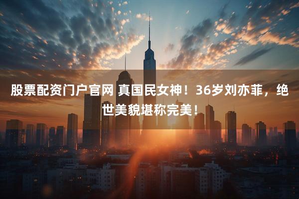 股票配资门户官网 真国民女神！36岁刘亦菲，绝世美貌堪称完美！