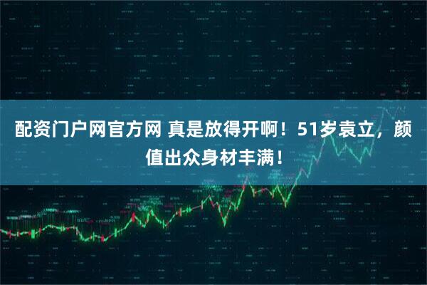 配资门户网官方网 真是放得开啊！51岁袁立，颜值出众身材丰满！