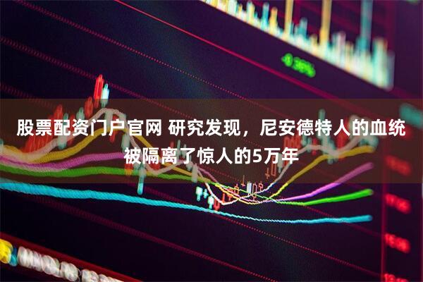 股票配资门户官网 研究发现，尼安德特人的血统被隔离了惊人的5万年