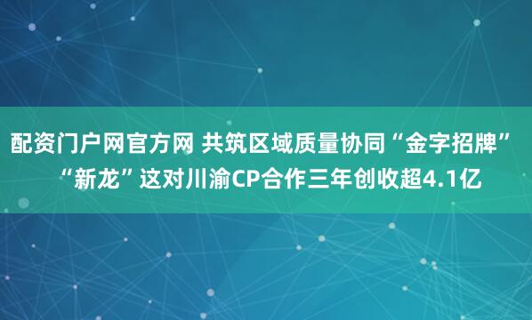 配资门户网官方网 共筑区域质量协同“金字招牌”  “新龙”这对川渝CP合作三年创收超4.1亿