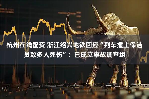 杭州在线配资 浙江绍兴地铁回应“列车撞上保洁员致多人死伤”：已成立事故调查组