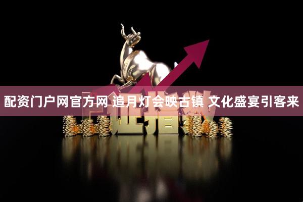 配资门户网官方网 追月灯会映古镇 文化盛宴引客来