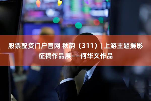 股票配资门户官网 秋韵（311）| 上游主题摄影征稿作品展——何华文作品