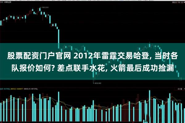 股票配资门户官网 2012年雷霆交易哈登, 当时各队报价如何? 差点联手水花, 火箭最后成功捡漏