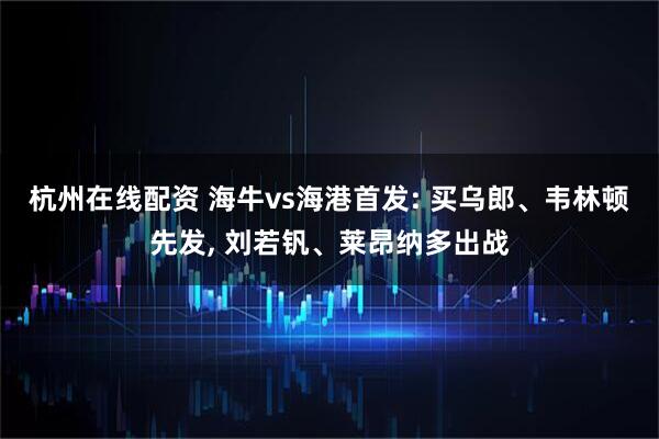 杭州在线配资 海牛vs海港首发: 买乌郎、韦林顿先发, 刘若钒、莱昂纳多出战