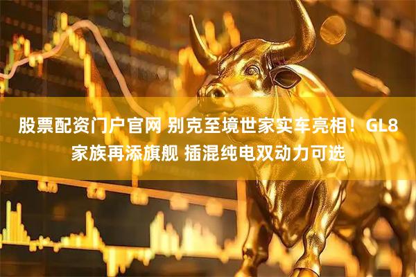 股票配资门户官网 别克至境世家实车亮相！GL8家族再添旗舰 插混纯电双动力可选
