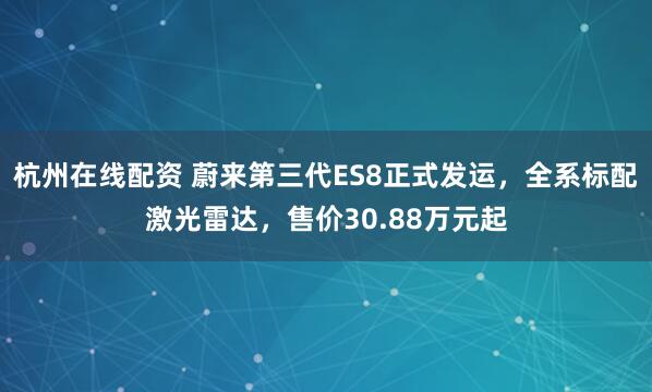 杭州在线配资 蔚来第三代ES8正式发运，全系标配激光雷达，售价30.88万元起