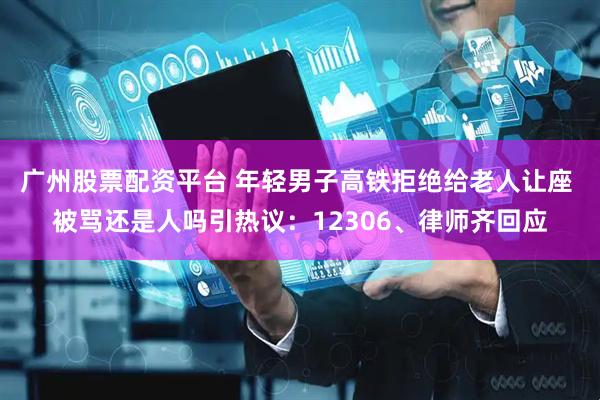 广州股票配资平台 年轻男子高铁拒绝给老人让座 被骂还是人吗引热议：12306、律师齐回应