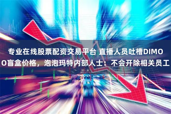 专业在线股票配资交易平台 直播人员吐槽DIMOO盲盒价格，泡泡玛特内部人士：不会开除相关员工