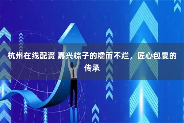 杭州在线配资 嘉兴粽子的糯而不烂，匠心包裹的传承