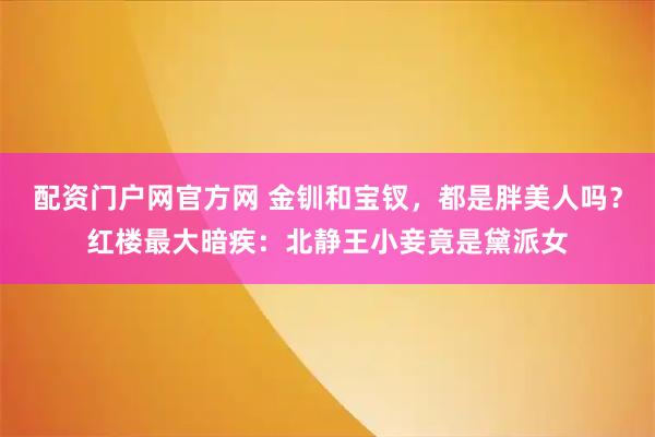 配资门户网官方网 金钏和宝钗，都是胖美人吗？红楼最大暗疾：北静王小妾竟是黛派女